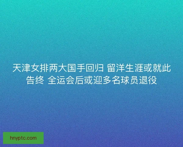 天津女排两大国手回归 留洋生涯或就此告终 全运会后或迎多名球员退役