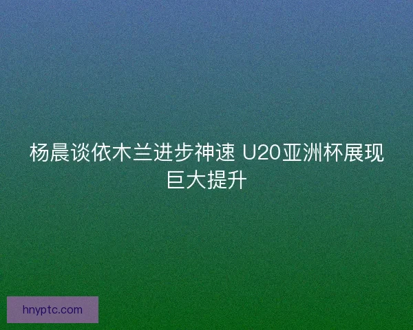 杨晨谈依木兰进步神速 U20亚洲杯展现巨大提升