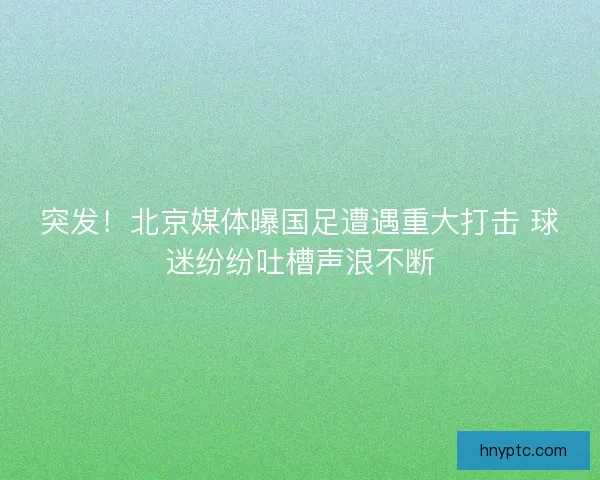 突发！北京媒体曝国足遭遇重大打击 球迷纷纷吐槽声浪不断