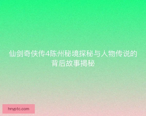 仙剑奇侠传4陈州秘境探秘与人物传说的背后故事揭秘
