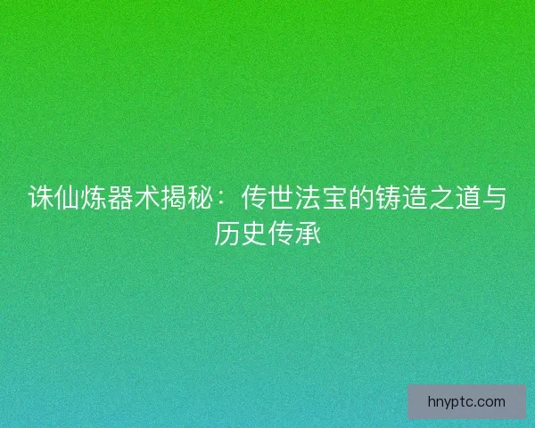 诛仙炼器术揭秘：传世法宝的铸造之道与历史传承