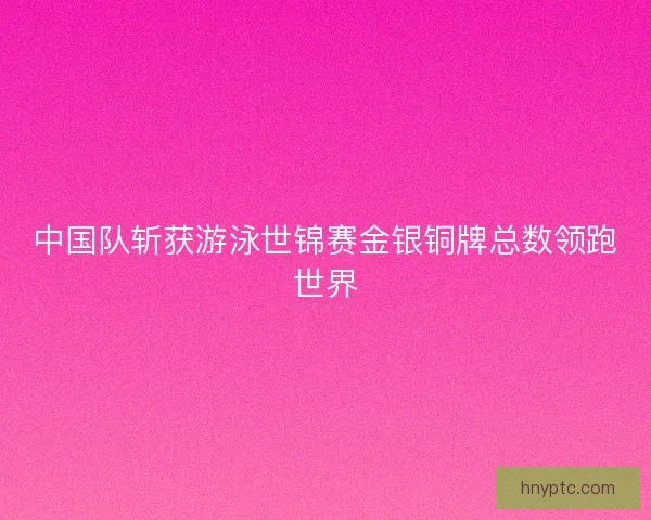 中国队斩获游泳世锦赛金银铜牌总数领跑世界