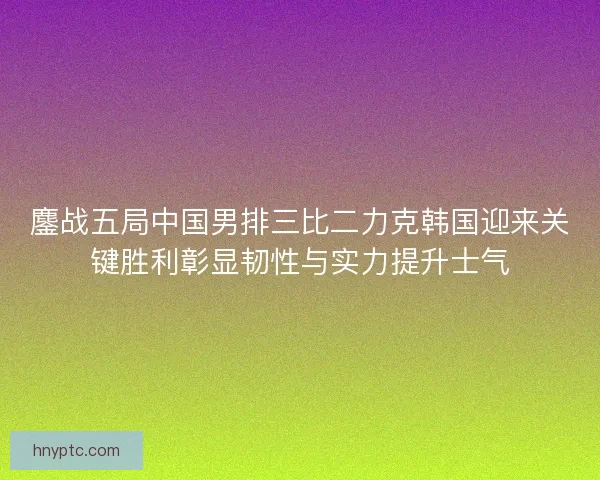 鏖战五局中国男排三比二力克韩国迎来关键胜利彰显韧性与实力提升士气 鏖战五局中国男排三比二力克韩国迎来关键胜利彰显韧性与实力提升士气