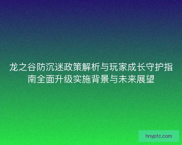 龙之谷防沉迷政策解析与玩家成长守护指南全面升级实施背景与未来展望 龙之谷防沉迷政策解析与玩家成长守护指南全面升级实施背景与未来展望