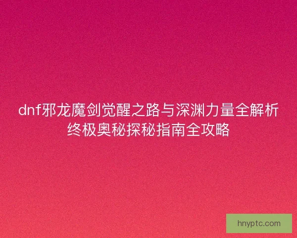 dnf邪龙魔剑觉醒之路与深渊力量全解析终极奥秘探秘指南全攻略