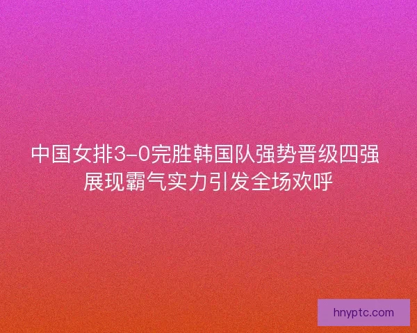中国女排3-0完胜韩国队强势晋级四强 展现霸气实力引发全场欢呼 中国女排3-0完胜韩国队强势晋级四强 展现霸气实力引发全场欢呼
