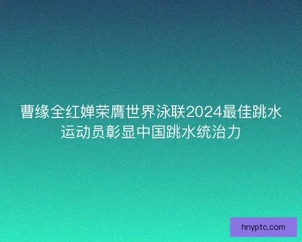 曹缘全红婵荣膺世界泳联2024最佳跳水运动员彰显中国跳水统治力