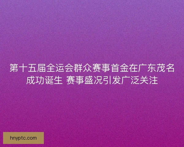 第十五届全运会群众赛事首金在广东茂名成功诞生 赛事盛况引发广泛关注