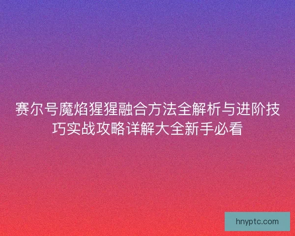 赛尔号魔焰猩猩融合方法全解析与进阶技巧实战攻略详解大全新手必看