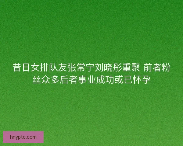 昔日女排队友张常宁刘晓彤重聚 前者粉丝众多后者事业成功或已怀孕 昔日女排队友张常宁刘晓彤重聚 前者粉丝众多后者事业成功或已怀孕