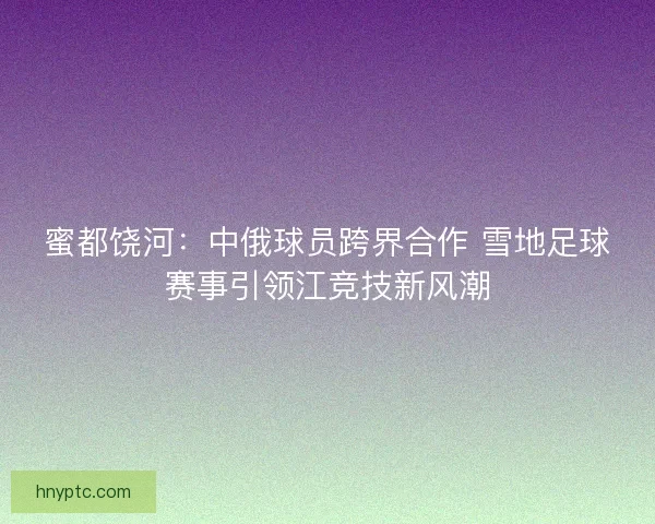 蜜都饶河:中俄球员跨界合作 雪地足球赛事引领江竞技新风潮 蜜都饶河:中俄球员跨界合作 雪地足球赛事引领江竞技新风潮