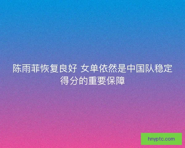 陈雨菲恢复良好 女单依然是中国队稳定得分的重要保障