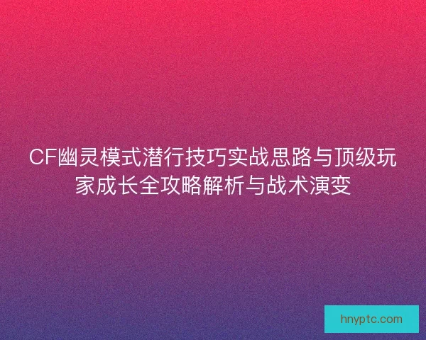 CF幽灵模式潜行技巧实战思路与顶级玩家成长全攻略解析与战术演变 CF幽灵模式潜行技巧实战思路与顶级玩家成长全攻略解析与战术演变