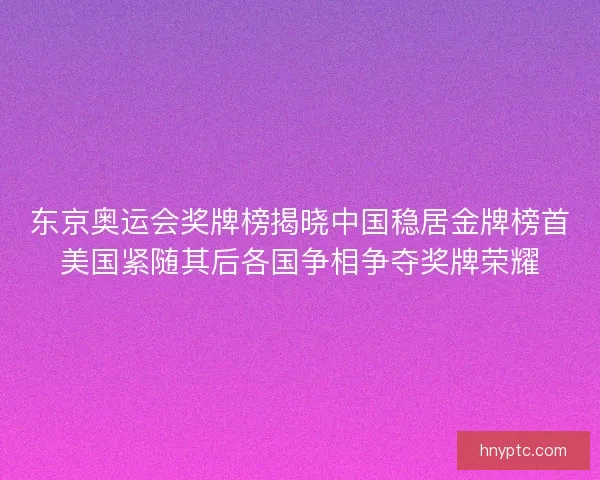 东京奥运会奖牌榜揭晓中国稳居金牌榜首美国紧随其后各国争相争夺奖牌荣耀 东京奥运会奖牌榜揭晓中国稳居金牌榜首美国紧随其后各国争相争夺奖牌荣耀