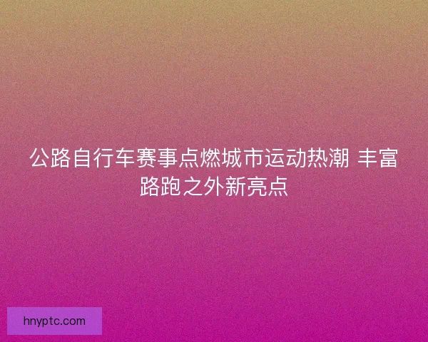 公路自行车赛事点燃城市运动热潮 丰富路跑之外新亮点 公路自行车赛事点燃城市运动热潮 丰富路跑之外新亮点