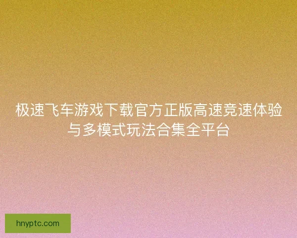 极速飞车游戏下载官方正版高速竞速体验与多模式玩法合集全平台