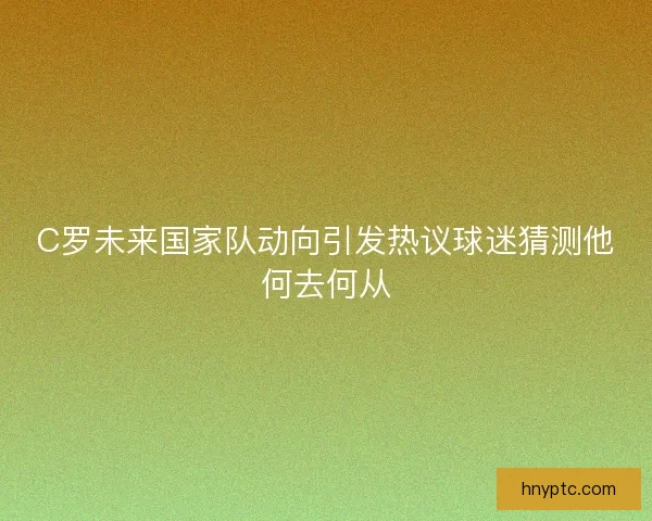 C罗未来国家队动向引发热议球迷猜测他何去何从 C罗未来国家队动向引发热议球迷猜测他何去何从