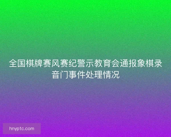 全国棋牌赛风赛纪警示教育会通报象棋录音门事件处理情况