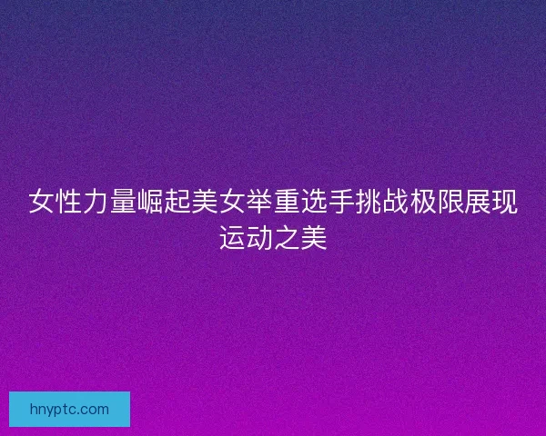 女性力量崛起美女举重选手挑战极限展现运动之美 女性力量崛起美女举重选手挑战极限展现运动之美