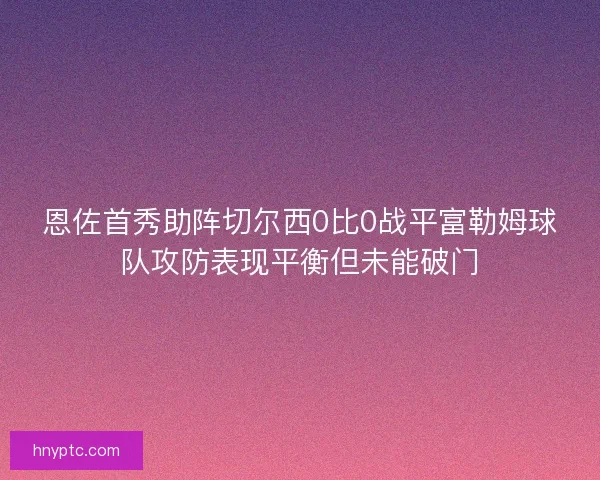 恩佐首秀助阵切尔西0比0战平富勒姆球队攻防表现平衡但未能破门