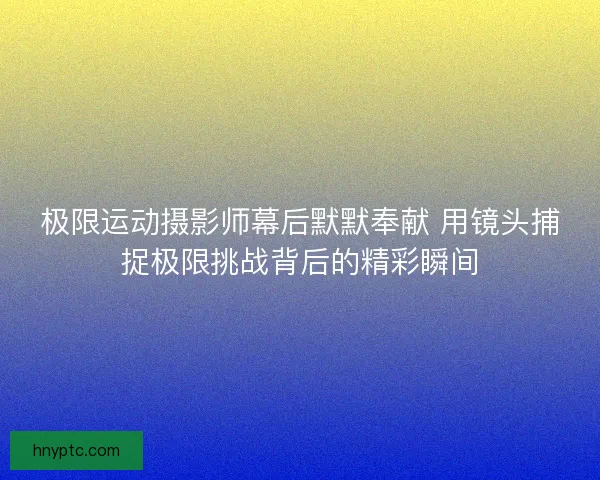 极限运动摄影师幕后默默奉献 用镜头捕捉极限挑战背后的精彩瞬间 极限运动摄影师幕后默默奉献 用镜头捕捉极限挑战背后的精彩瞬间