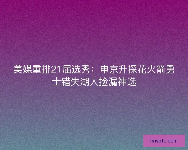 美媒重排21届选秀:申京升探花火箭勇士错失湖人捡漏神选 美媒重排21届选秀:申京升探花火箭勇士错失湖人捡漏神选