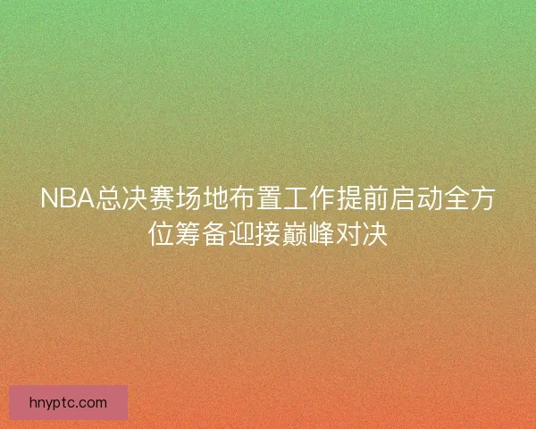 NBA总决赛场地布置工作提前启动全方位筹备迎接巅峰对决