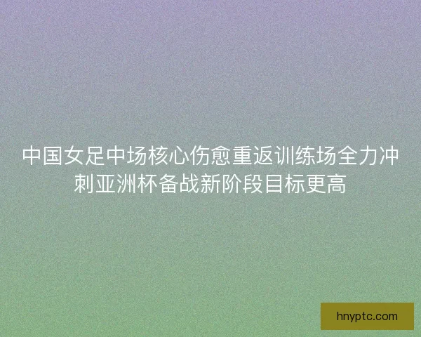 中国女足中场核心伤愈重返训练场全力冲刺亚洲杯备战新阶段目标更高