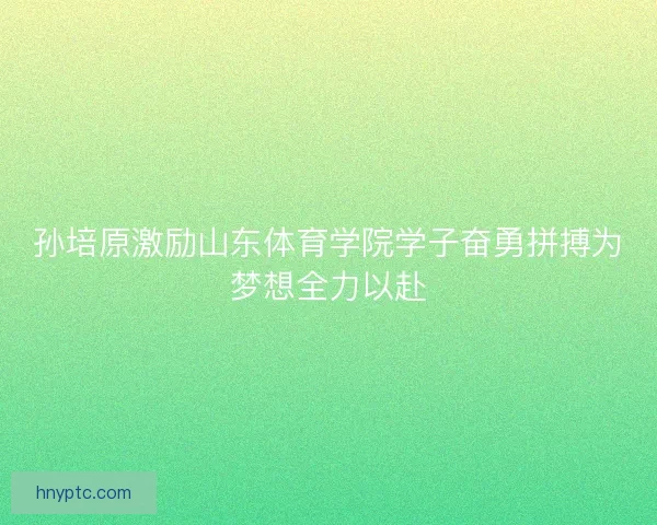 孙培原激励山东体育学院学子奋勇拼搏为梦想全力以赴 孙培原激励山东体育学院学子奋勇拼搏为梦想全力以赴