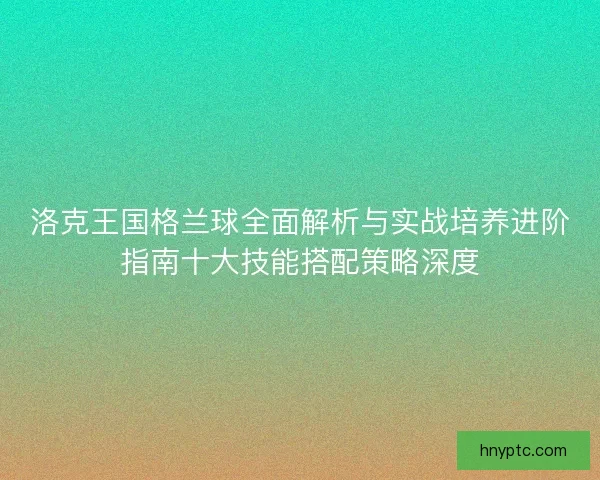 洛克王国格兰球全面解析与实战培养进阶指南十大技能搭配策略深度