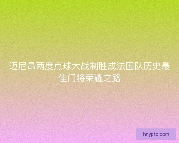 迈尼昂两度点球大战制胜成法国队历史最佳门将荣耀之路