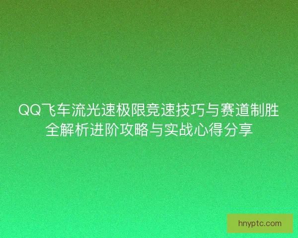 QQ飞车流光速极限竞速技巧与赛道制胜全解析进阶攻略与实战心得分享