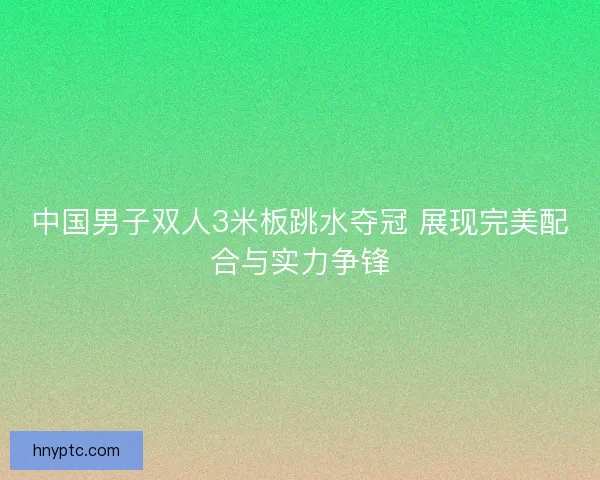 中国男子双人3米板跳水夺冠 展现完美配合与实力争锋 中国男子双人3米板跳水夺冠 展现完美配合与实力争锋