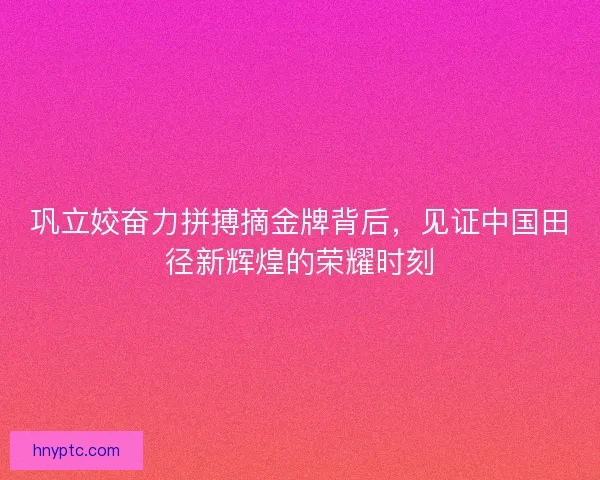 巩立姣奋力拼搏摘金牌背后,见证中国田径新辉煌的荣耀时刻 巩立姣奋力拼搏摘金牌背后,见证中国田径新辉煌的荣耀时刻