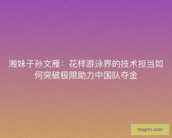 湘妹子孙文雁：花样游泳界的技术担当如何突破极限助力中国队夺金