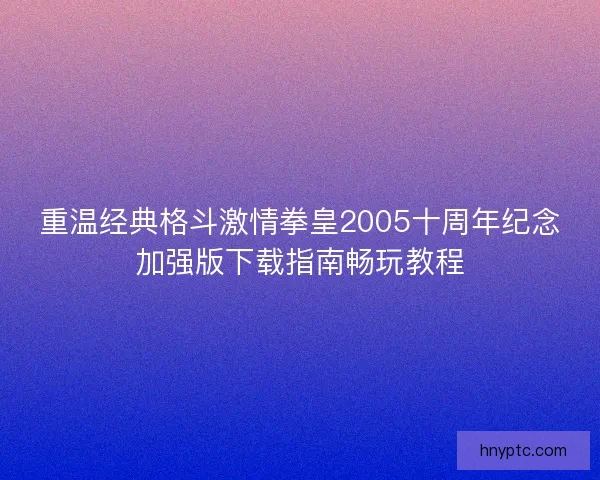 重温经典格斗激情拳皇2005十周年纪念加强版下载指南畅玩教程 重温经典格斗激情拳皇2005十周年纪念加强版下载指南畅玩教程