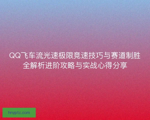 QQ飞车流光速极限竞速技巧与赛道制胜全解析进阶攻略与实战心得分享