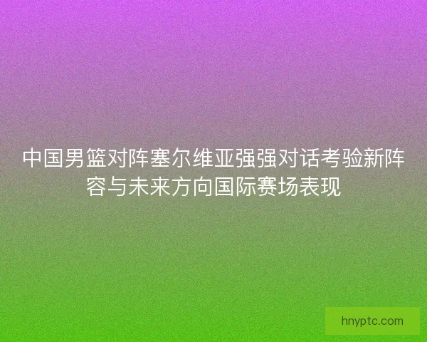 中国男篮对阵塞尔维亚强强对话考验新阵容与未来方向国际赛场表现 中国男篮对阵塞尔维亚强强对话考验新阵容与未来方向国际赛场表现