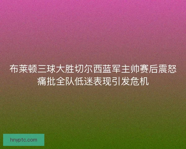 布莱顿三球大胜切尔西蓝军主帅赛后震怒痛批全队低迷表现引发危机 布莱顿三球大胜切尔西蓝军主帅赛后震怒痛批全队低迷表现引发危机