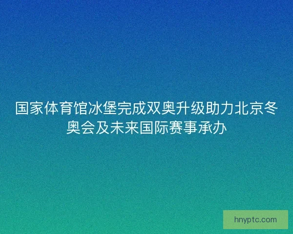 国家体育馆冰堡完成双奥升级助力北京冬奥会及未来国际赛事承办