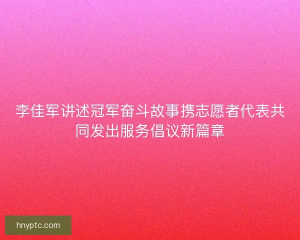 李佳军讲述冠军奋斗故事携志愿者代表共同发出服务倡议新篇章 李佳军讲述冠军奋斗故事携志愿者代表共同发出服务倡议新篇章