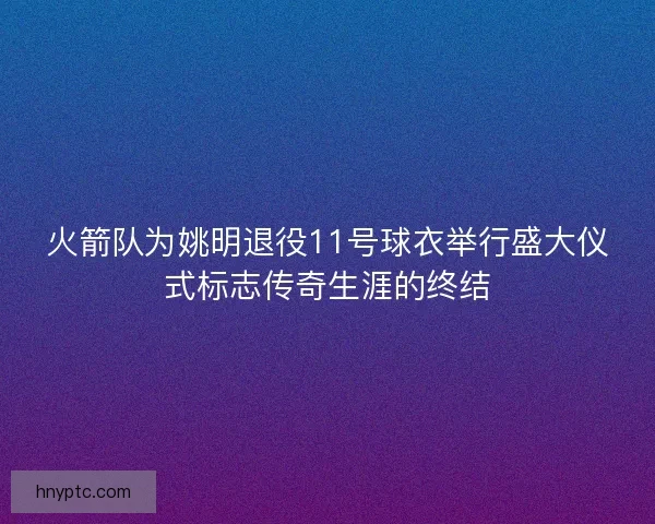 火箭队为姚明退役11号球衣举行盛大仪式标志传奇生涯的终结 火箭队为姚明退役11号球衣举行盛大仪式标志传奇生涯的终结