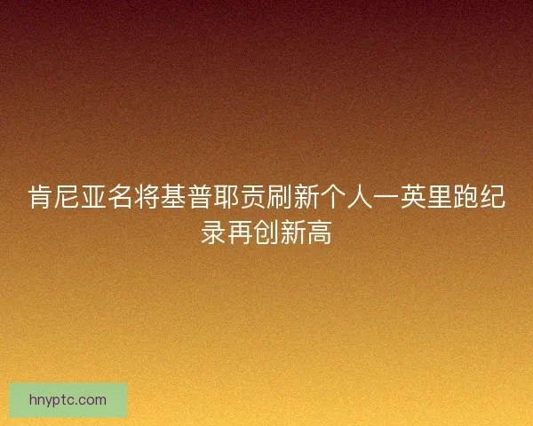 肯尼亚名将基普耶贡刷新个人一英里跑纪录再创新高