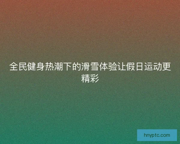 全民健身热潮下的滑雪体验让假日运动更精彩 全民健身热潮下的滑雪体验让假日运动更精彩