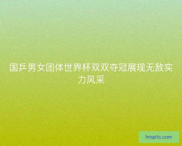 国乒男女团体世界杯双双夺冠展现无敌实力风采