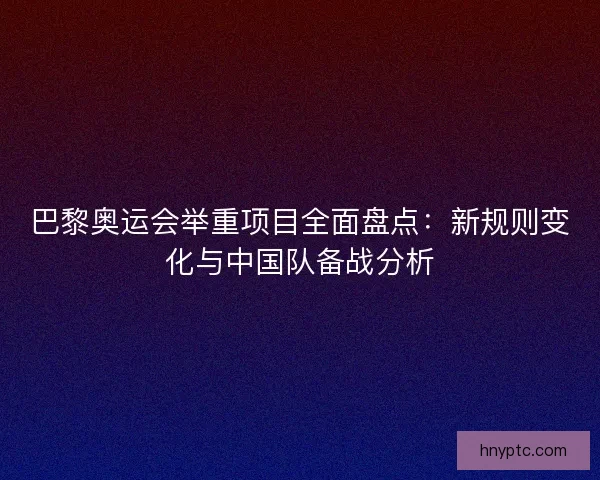 巴黎奥运会举重项目全面盘点：新规则变化与中国队备战分析