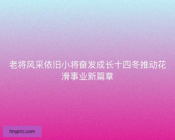 老将风采依旧小将奋发成长十四冬推动花滑事业新篇章