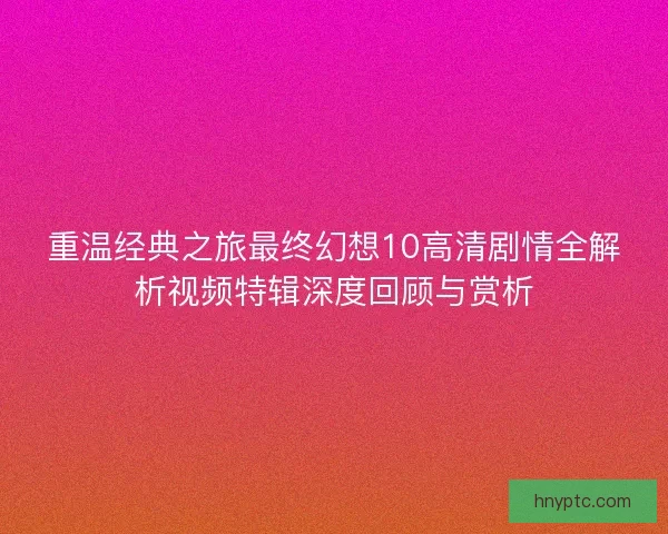 重温经典之旅最终幻想10高清剧情全解析视频特辑深度回顾与赏析