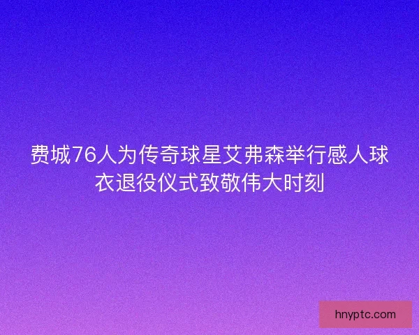 费城76人为传奇球星艾弗森举行感人球衣退役仪式致敬伟大时刻 费城76人为传奇球星艾弗森举行感人球衣退役仪式致敬伟大时刻