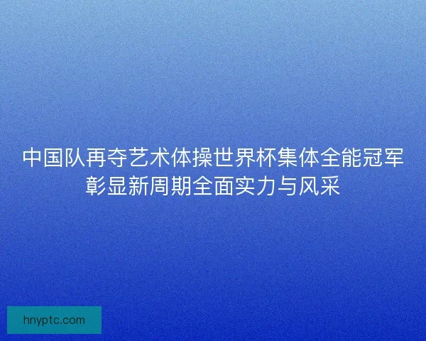 中国队再夺艺术体操世界杯集体全能冠军彰显新周期全面实力与风采